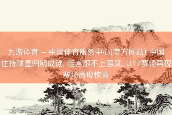 九游体育 - 中国体育服务中心(官方网站) 中国女排住持球星归期成谜， 坦言跟不上强度， U17赛场再现惊喜
