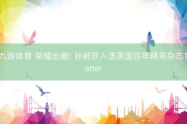 九游体育 荣耀出圈! 孙颖莎入选英国百年精英杂志Tatler