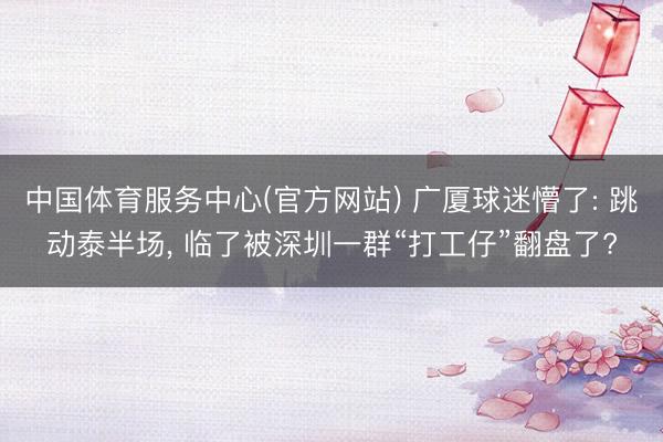 中国体育服务中心(官方网站) 广厦球迷懵了: 跳动泰半场， 临了被深圳一群“打工仔”翻盘了?