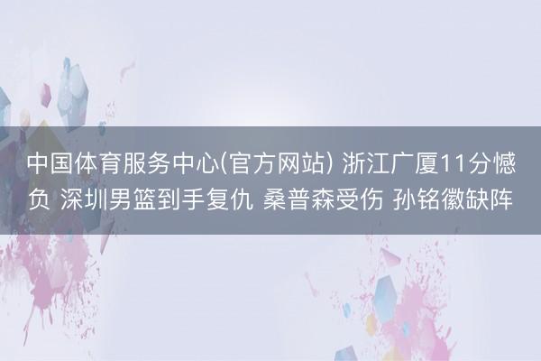 中国体育服务中心(官方网站) 浙江广厦11分憾负 深圳男篮到手复仇 桑普森受伤 孙铭徽缺阵