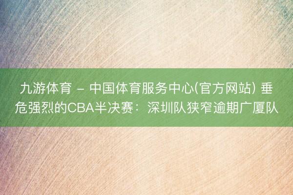 九游体育 - 中国体育服务中心(官方网站) 垂危强烈的CBA半决赛：深圳队狭窄逾期广厦队