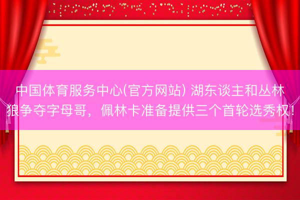 中国体育服务中心(官方网站) 湖东谈主和丛林狼争夺字母哥，佩林卡准备提供三个首轮选秀权！