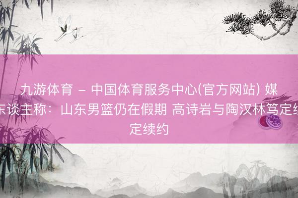 九游体育 - 中国体育服务中心(官方网站) 媒体东谈主称：山东男篮仍在假期 高诗岩与陶汉林笃定续约