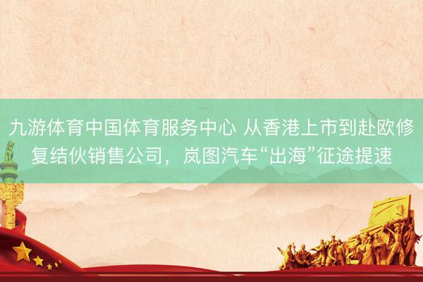 九游体育中国体育服务中心 从香港上市到赴欧修复结伙销售公司，岚图汽车“出海”征途提速