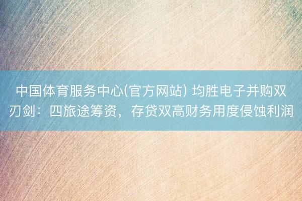 中国体育服务中心(官方网站) 均胜电子并购双刃剑：四旅途筹资，存贷双高财务用度侵蚀利润