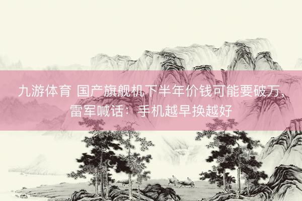 九游体育 国产旗舰机下半年价钱可能要破万,雷军喊话:手机越早换越好