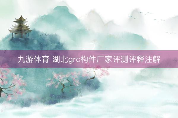 九游体育 湖北grc构件厂家评测评释注解