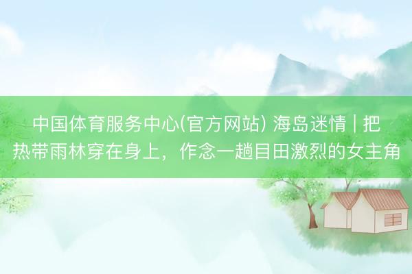 中国体育服务中心(官方网站) 海岛迷情 | 把热带雨林穿在身上，作念一趟目田激烈的女主角
