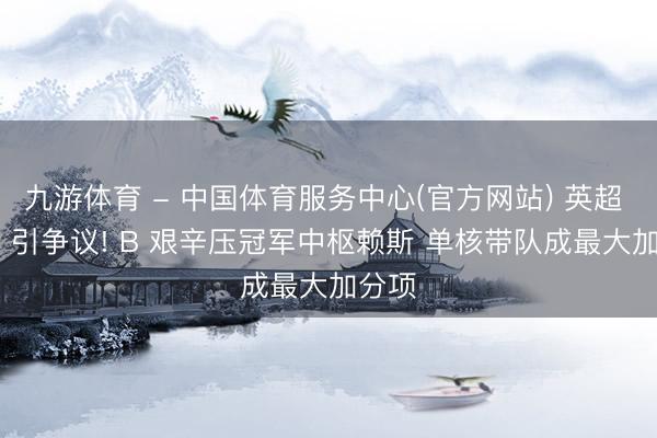 九游体育 - 中国体育服务中心(官方网站) 英超 MVP 引争议! B 艰辛压冠军中枢赖斯 单核带队成最大加分项