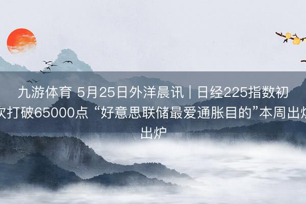 九游体育 5月25日外洋晨讯 | 日经225指数初次打破65000点 “好意思联储最爱通胀目的”本周出炉