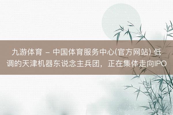 九游体育 - 中国体育服务中心(官方网站) 低调的天津机器东说念主兵团，正在集体走向IPO