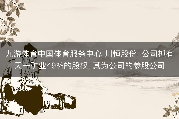 九游体育中国体育服务中心 川恒股份: 公司抓有天一矿业49%的股权， 其为公司的参股公司