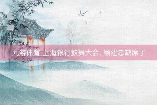 九游体育 上海银行鼓舞大会， 顾建忠缺席了