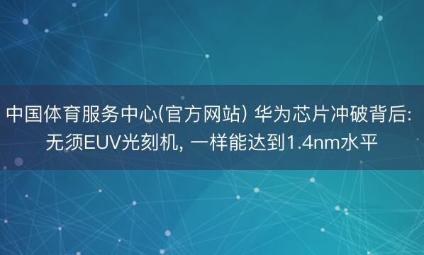 中国体育服务中心(官方网站) 华为芯片冲破背后: 无须EUV光刻机, 一样能达到1.4nm水平