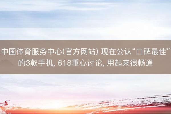 中国体育服务中心(官方网站) 现在公认“口碑最佳”的3款手机， 618重心讨论， 用起来很畅通