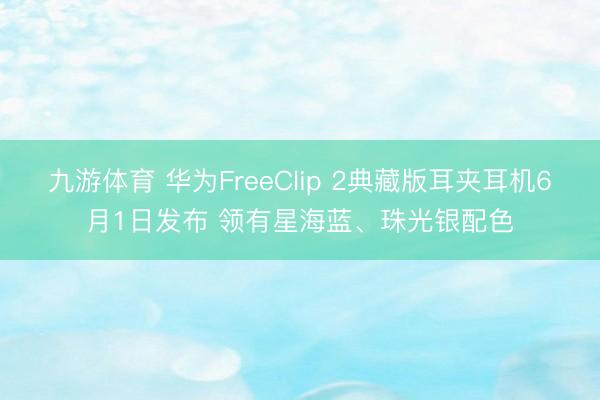 九游体育 华为FreeClip 2典藏版耳夹耳机6月1日发布 领有星海蓝、珠光银配色