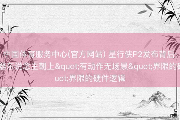 中国体育服务中心(官方网站) 星行侠P2发布背后: 作事机器东说念主朝上"有动作无场景"界限的硬件逻辑