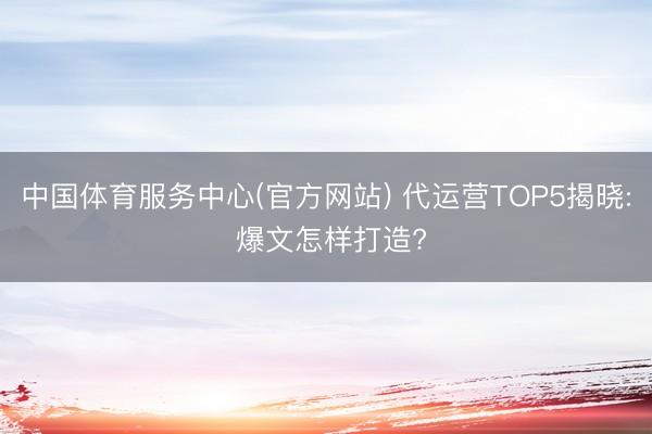 中国体育服务中心(官方网站) 代运营TOP5揭晓: 爆文怎样打造?