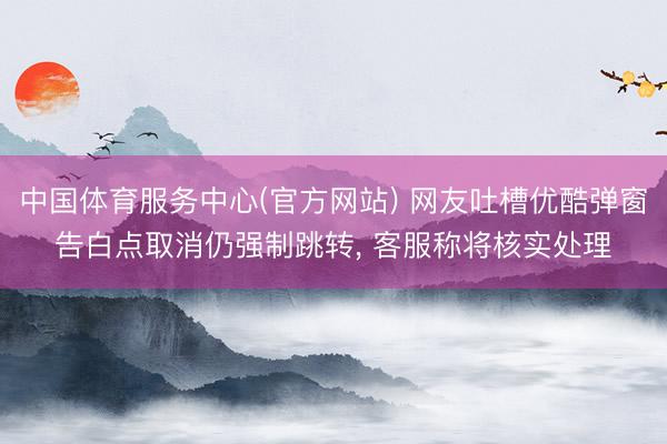 中国体育服务中心(官方网站) 网友吐槽优酷弹窗告白点取消仍强制跳转， 客服称将核实处理