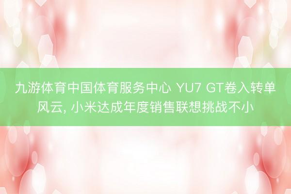 九游体育中国体育服务中心 YU7 GT卷入转单风云， 小米达成年度销售联想挑战不小