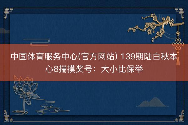 中国体育服务中心(官方网站) 139期陆白秋本心8揣摸奖号：大小比保举