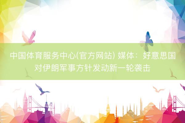 中国体育服务中心(官方网站) 媒体：好意思国对伊朗军事方针发动新一轮袭击