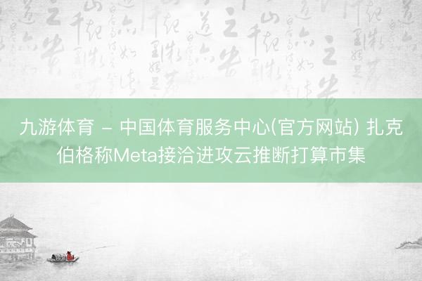 九游体育 - 中国体育服务中心(官方网站) 扎克伯格称Meta接洽进攻云推断打算市集