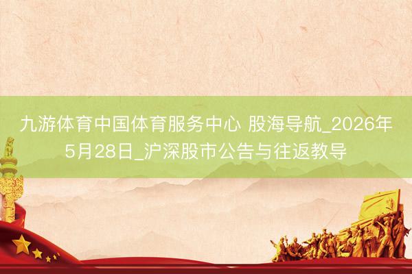 九游体育中国体育服务中心 股海导航_2026年5月28日_沪深股市公告与往返教导