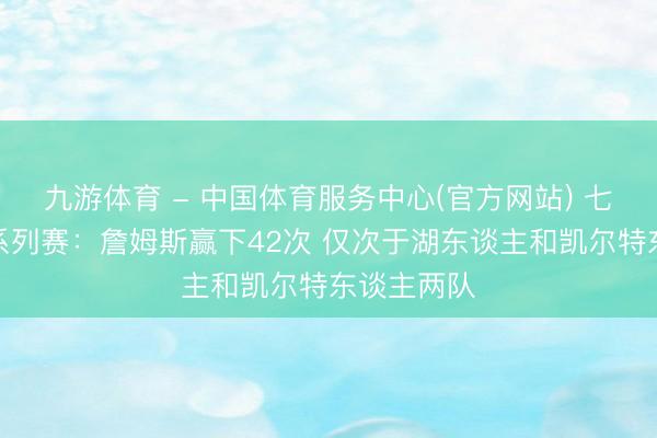 九游体育 - 中国体育服务中心(官方网站) 七场四胜制系列赛：詹姆斯赢下42次 仅次于湖东谈主和凯尔特东谈主两队
