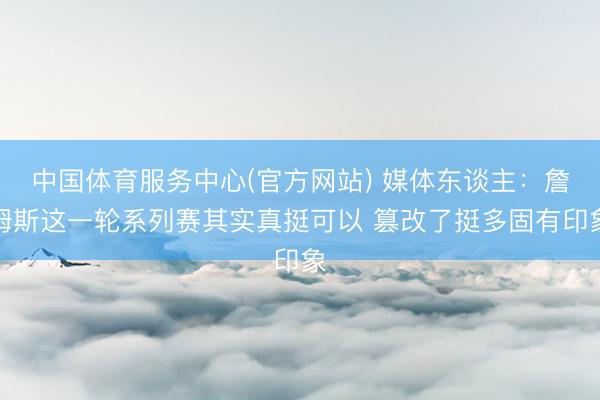 中国体育服务中心(官方网站) 媒体东谈主：詹姆斯这一轮系列赛其实真挺可以 篡改了挺多固有印象