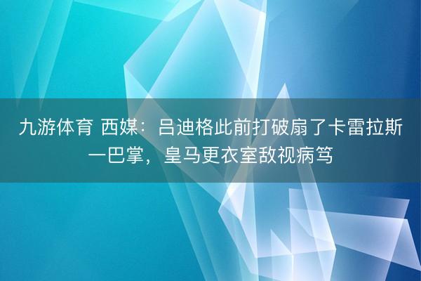 九游体育 西媒：吕迪格此前打破扇了卡雷拉斯一巴掌，皇马更衣室敌视病笃