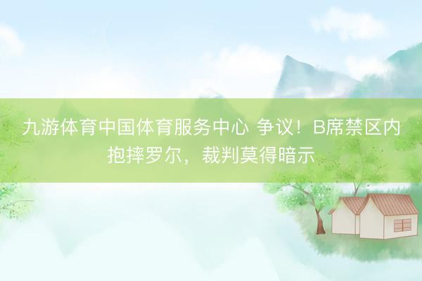 九游体育中国体育服务中心 争议！B席禁区内抱摔罗尔，裁判莫得暗示