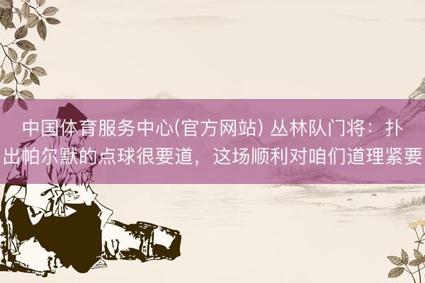 中国体育服务中心(官方网站) 丛林队门将:扑出帕尔默的点球很要道,这场顺利对咱们道理紧要