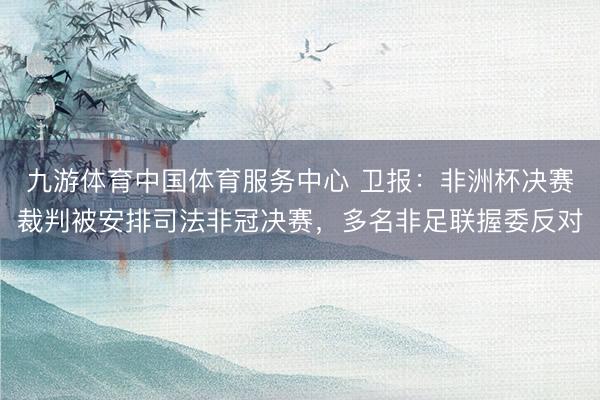 九游体育中国体育服务中心 卫报:非洲杯决赛裁判被安排司法非冠决赛,多名非足联握委反对