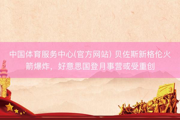 中国体育服务中心(官方网站) 贝佐斯新格伦火箭爆炸，好意思国登月事营或受重创