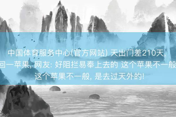 中国体育服务中心(官方网站) 天出门差210天， 3个大老爷们带回一苹果， 网友: 好阻拦易奉上去的 这个苹果不一般， 是去过天外的!
