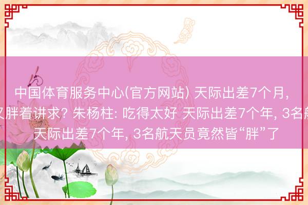 中国体育服务中心(官方网站) 天际出差7个月， 神二十一航天员咋又胖着讲求? 朱杨柱: 吃得太好 天际出差7个年， 3名航天员竟然皆“胖”了