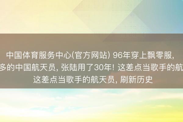 中国体育服务中心(官方网站) 96年穿上飘零服， 2026成出舱最多的中国航天员， 张陆用了30年! 这差点当歌手的航天员， 刷新历史