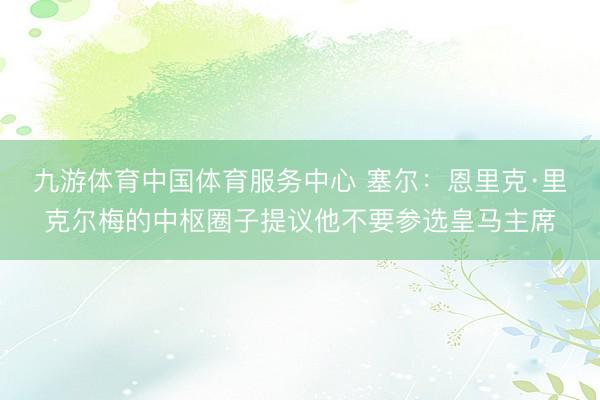 九游体育中国体育服务中心 塞尔：恩里克·里克尔梅的中枢圈子提议他不要参选皇马主席
