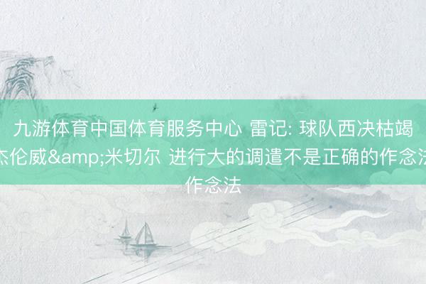 九游体育中国体育服务中心 雷记: 球队西决枯竭杰伦威&米切尔 进行大的调遣不是正确的作念法