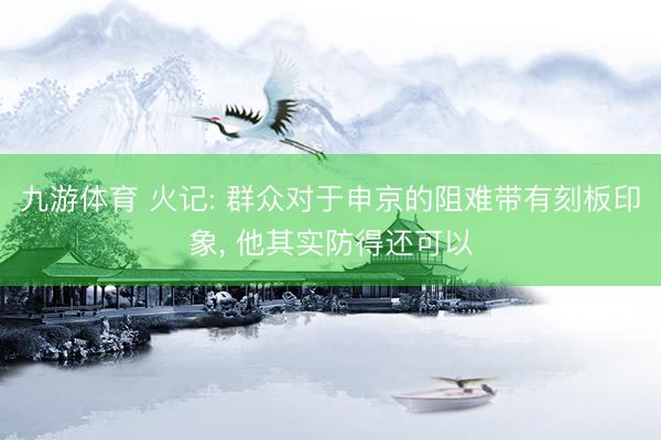 九游体育 火记: 群众对于申京的阻难带有刻板印象， 他其实防得还可以