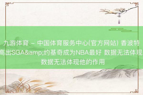 九游体育 - 中国体育服务中心(官方网站) 香波特: 文班已高出SGA&约基奇成为NBA最好 数据无法体现他的作用