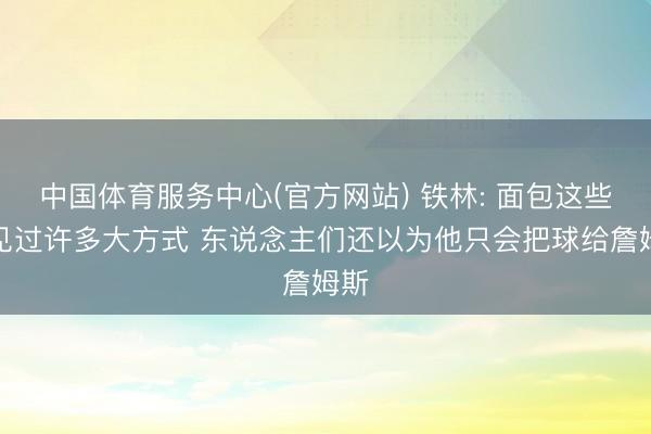中国体育服务中心(官方网站) 铁林: 面包这些年见过许多大方式 东说念主们还以为他只会把球给詹姆斯