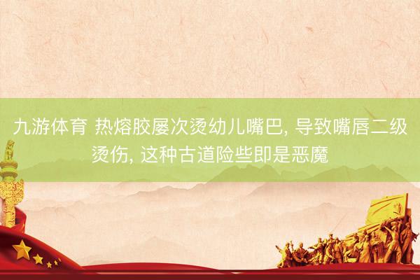 九游体育 热熔胶屡次烫幼儿嘴巴， 导致嘴唇二级烫伤， 这种古道险些即是恶魔