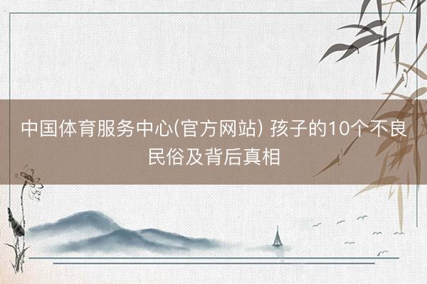 中国体育服务中心(官方网站) 孩子的10个不良民俗及背后真相