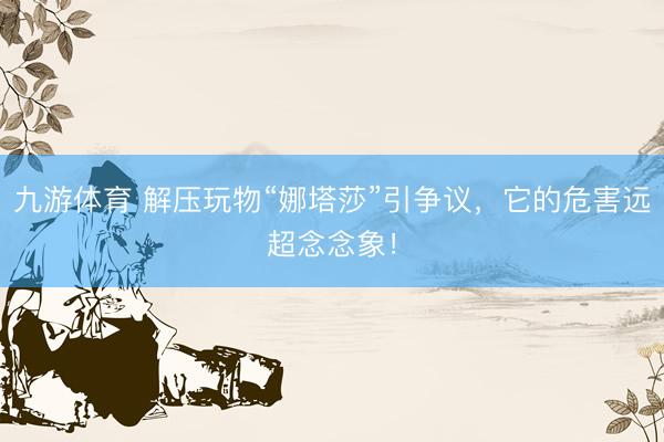 九游体育 解压玩物“娜塔莎”引争议，它的危害远超念念象！