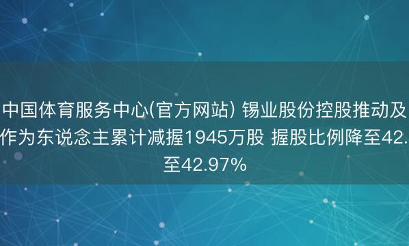 中国体育服务中心(官方网站) 锡业股份控股推动及一致作为东说念主累计减握1945万股 握股比例降至42.97%