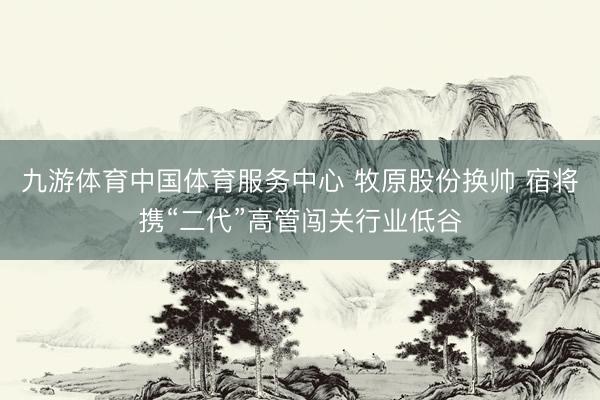 九游体育中国体育服务中心 牧原股份换帅 宿将携“二代”高管闯关行业低谷