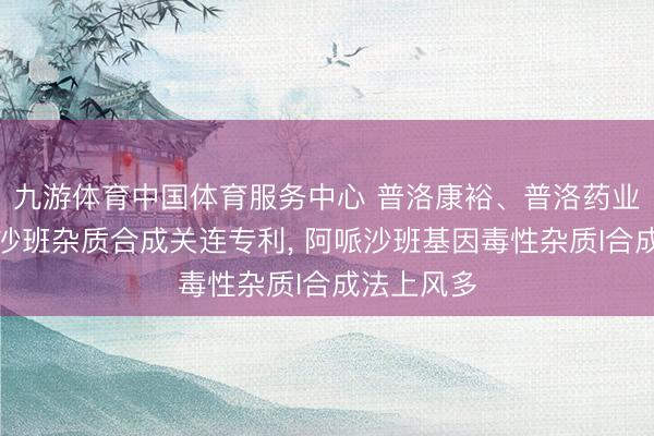 九游体育中国体育服务中心 普洛康裕、普洛药业恳求阿哌沙班杂质合成关连专利， 阿哌沙班基因毒性杂质I合成法上风多