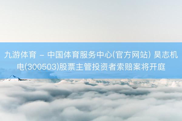 九游体育 - 中国体育服务中心(官方网站) 昊志机电(300503)股票主管投资者索赔案将开庭